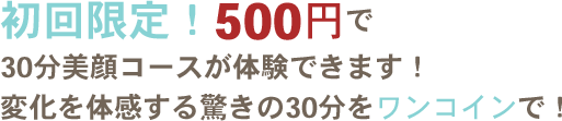 初回限定！500円で 30分美顔コースが体験できます！ 変化を体感する驚きの30分をワンコインで！