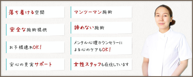 落ち着ける空間、マンツーマン施術、安全な施術提供、諦めない施術、お子様連れOK！、メンタル心理カウンセラーによる心のケアもOK！、安心の充実サポート